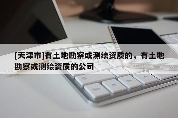 [天津市]有土地勘察或测绘资质的，有土地勘察或测绘资质的公司