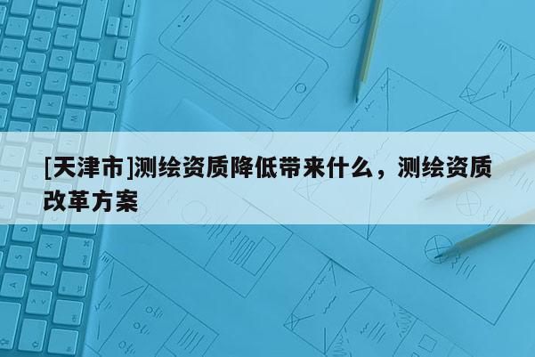 [天津市]测绘资质降低带来什么，测绘资质改革方案