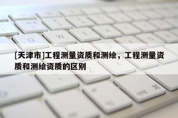 [天津市]工程测量资质和测绘，工程测量资质和测绘资质的区别
