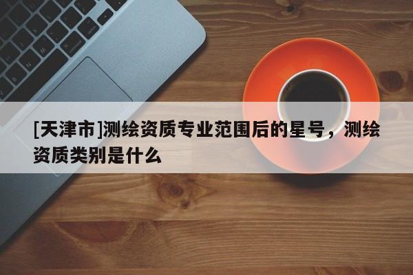 [天津市]测绘资质专业范围后的星号，测绘资质类别是什么