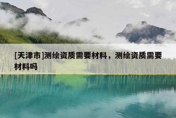 [天津市]测绘资质需要材料，测绘资质需要材料吗