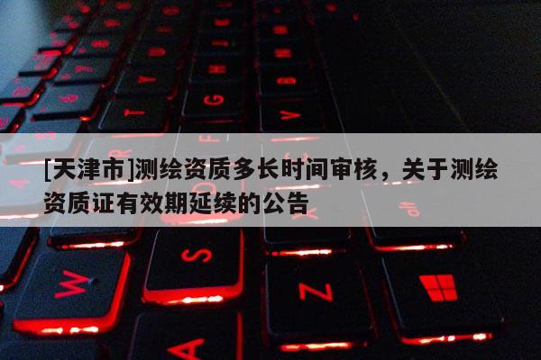 [天津市]测绘资质多长时间审核，关于测绘资质证有效期延续的公告
