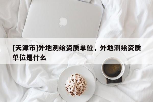 [天津市]外地测绘资质单位，外地测绘资质单位是什么