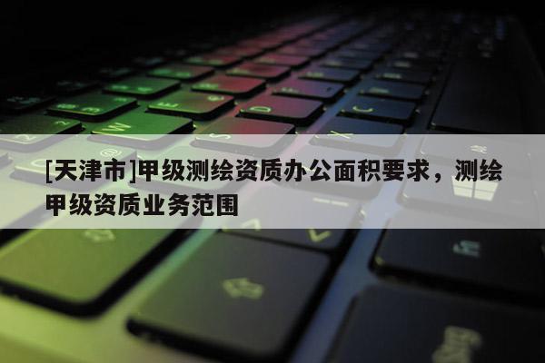[天津市]甲级测绘资质办公面积要求，测绘甲级资质业务范围
