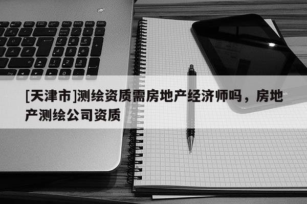 [天津市]测绘资质需房地产经济师吗，房地产测绘公司资质