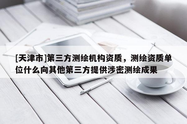 [天津市]第三方测绘机构资质，测绘资质单位什么向其他第三方提供涉密测绘成果
