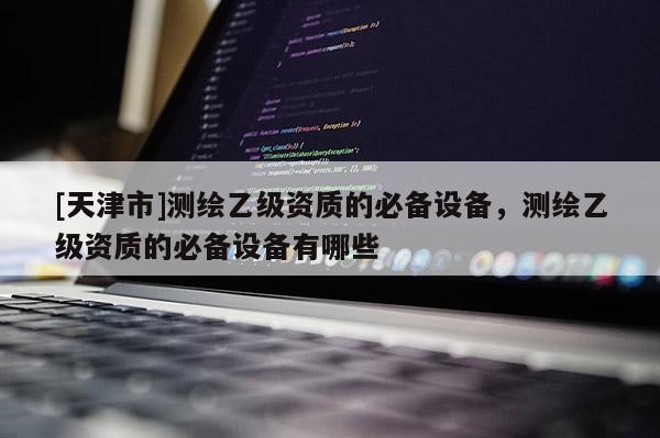 [天津市]测绘乙级资质的必备设备，测绘乙级资质的必备设备有哪些