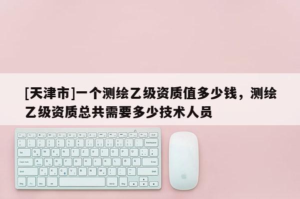 [天津市]一个测绘乙级资质值多少钱，测绘乙级资质总共需要多少技术人员