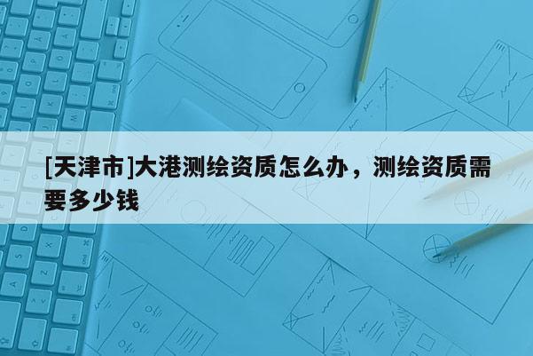 [天津市]大港测绘资质怎么办，测绘资质需要多少钱