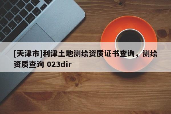[天津市]利津土地测绘资质证书查询，测绘资质查询 023dir