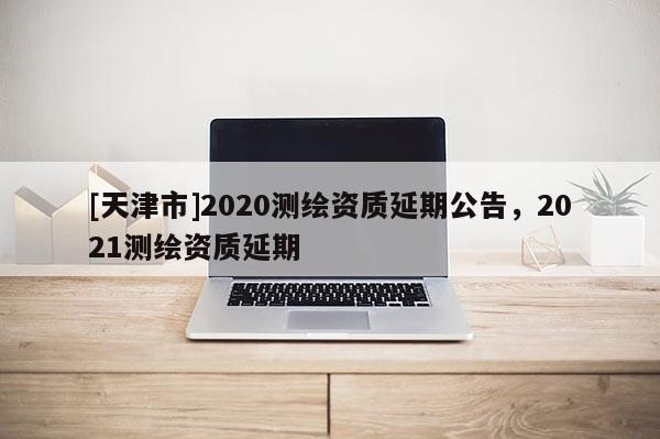 [天津市]2020测绘资质延期公告，2021测绘资质延期