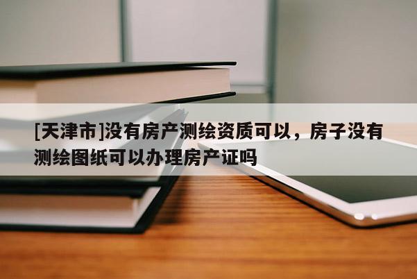 [天津市]没有房产测绘资质可以，房子没有测绘图纸可以办理房产证吗