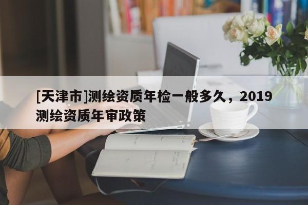 [天津市]测绘资质年检一般多久，2019测绘资质年审政策