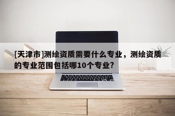 [天津市]测绘资质需要什么专业，测绘资质的专业范围包括哪10个专业?
