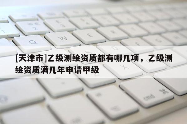 [天津市]乙级测绘资质都有哪几项，乙级测绘资质满几年申请甲级