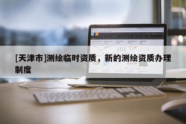 [天津市]测绘临时资质，新的测绘资质办理制度