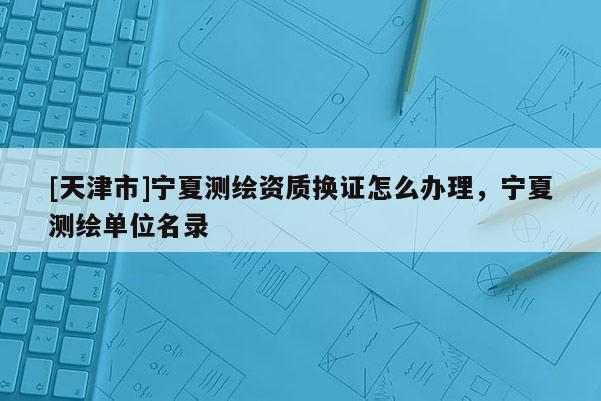 [天津市]宁夏测绘资质换证怎么办理，宁夏测绘单位名录