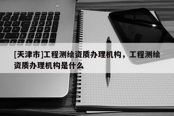 [天津市]工程测绘资质办理机构，工程测绘资质办理机构是什么