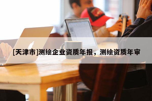 [天津市]测绘企业资质年报，测绘资质年审