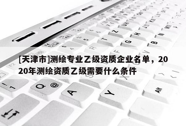 [天津市]测绘专业乙级资质企业名单，2020年测绘资质乙级需要什么条件