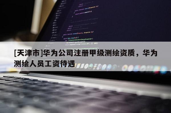 [天津市]华为公司注册甲级测绘资质，华为测绘人员工资待遇