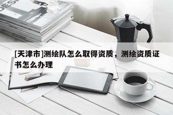 [天津市]测绘队怎么取得资质，测绘资质证书怎么办理