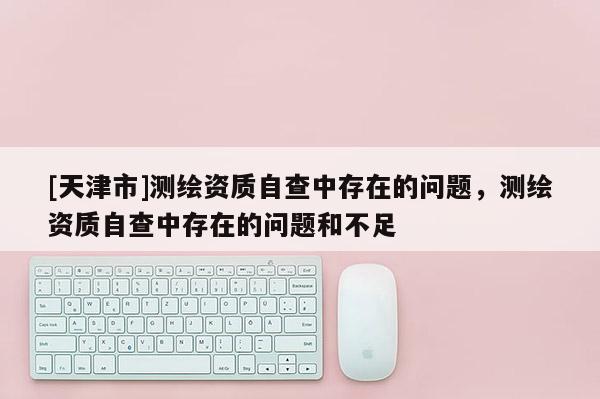 [天津市]测绘资质自查中存在的问题，测绘资质自查中存在的问题和不足