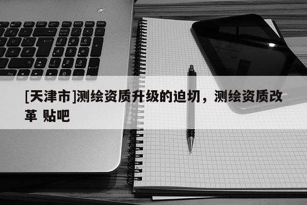 [天津市]测绘资质升级的迫切，测绘资质改革 贴吧