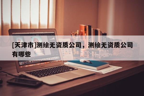 [天津市]测绘无资质公司，测绘无资质公司有哪些
