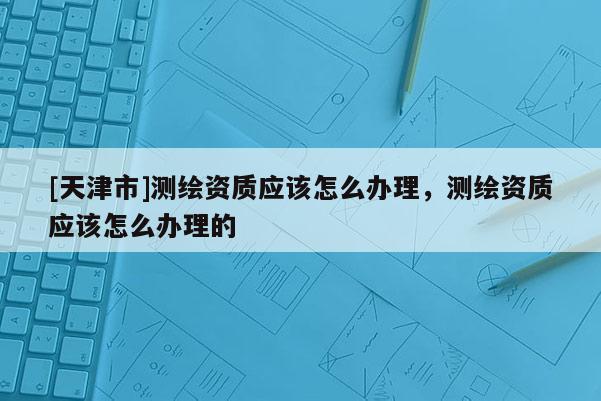 [天津市]测绘资质应该怎么办理，测绘资质应该怎么办理的
