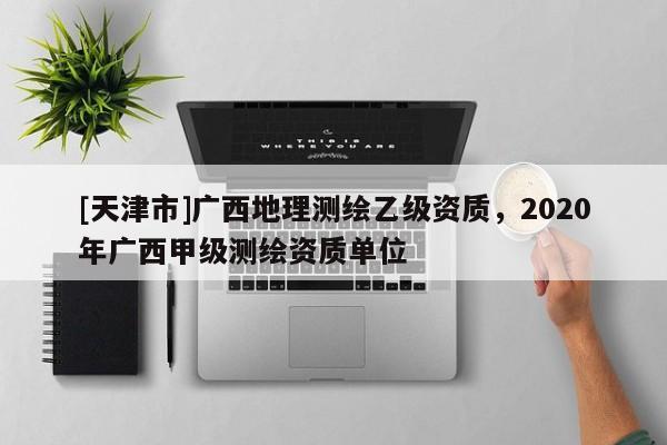 [天津市]广西地理测绘乙级资质，2020年广西甲级测绘资质单位