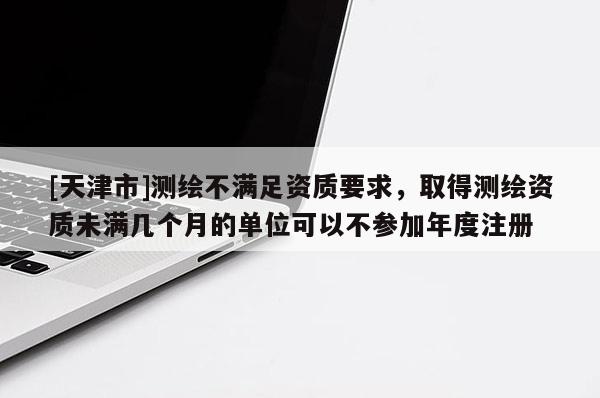 [天津市]测绘不满足资质要求，取得测绘资质未满几个月的单位可以不参加年度注册