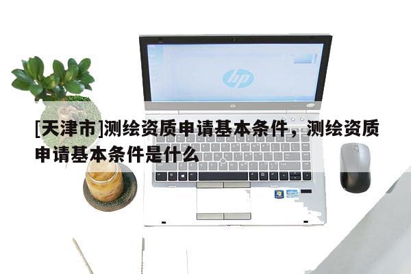 [天津市]测绘资质申请基本条件，测绘资质申请基本条件是什么