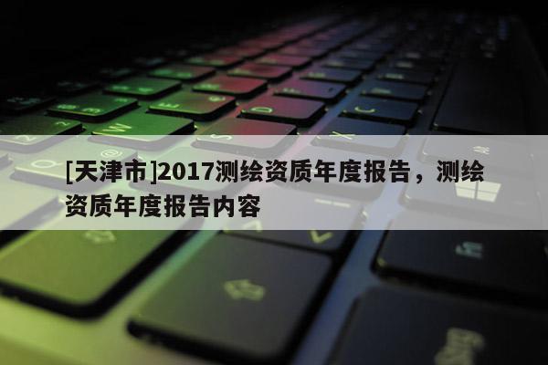 [天津市]2017测绘资质年度报告，测绘资质年度报告内容