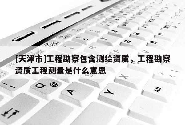 [天津市]工程勘察包含测绘资质，工程勘察资质工程测量是什么意思
