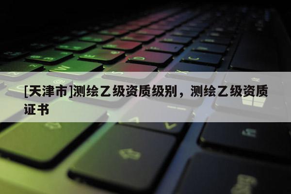 [天津市]测绘乙级资质级别，测绘乙级资质证书