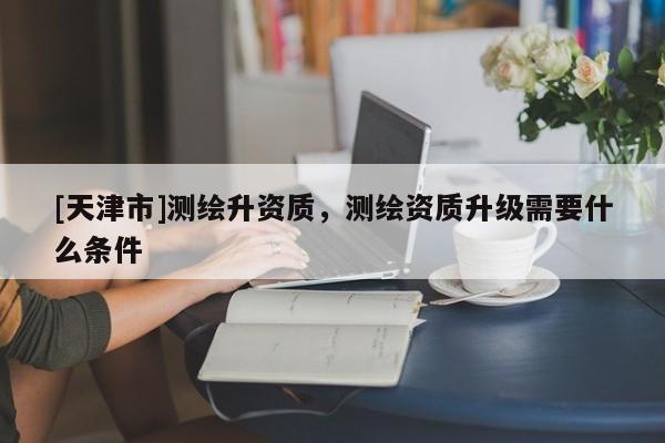 [天津市]测绘升资质，测绘资质升级需要什么条件