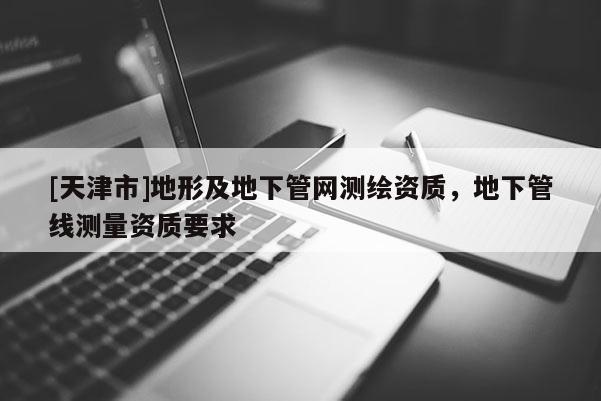 [天津市]地形及地下管网测绘资质，地下管线测量资质要求