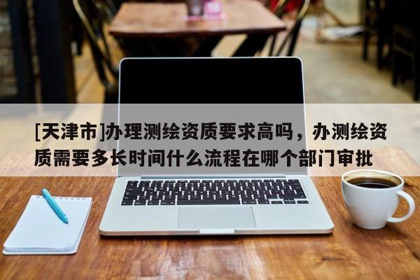 [天津市]办理测绘资质要求高吗，办测绘资质需要多长时间什么流程在哪个部门审批