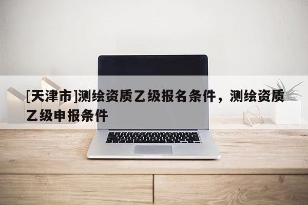[天津市]测绘资质乙级报名条件，测绘资质乙级申报条件