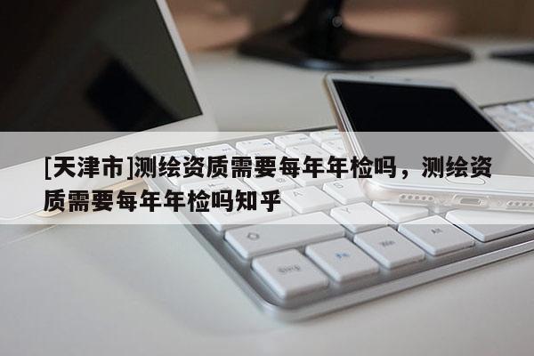 [天津市]测绘资质需要每年年检吗，测绘资质需要每年年检吗知乎