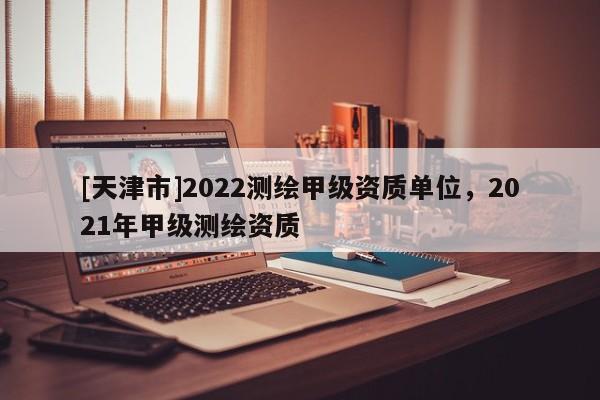 [天津市]2022测绘甲级资质单位，2021年甲级测绘资质
