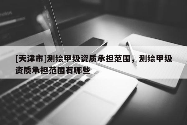 [天津市]测绘甲级资质承担范围，测绘甲级资质承担范围有哪些