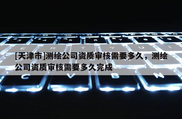 [天津市]测绘公司资质审核需要多久，测绘公司资质审核需要多久完成
