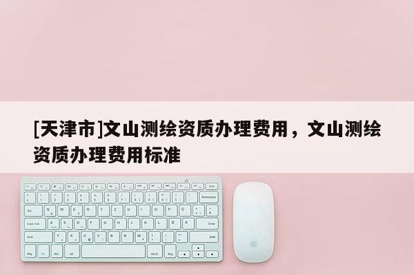 [天津市]文山测绘资质办理费用，文山测绘资质办理费用标准