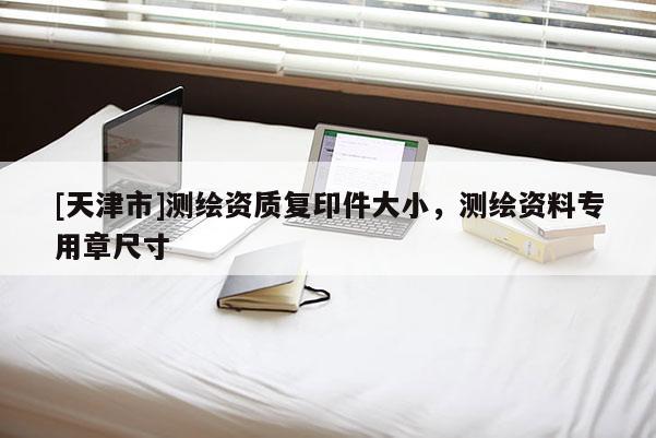 [天津市]测绘资质复印件大小，测绘资料专用章尺寸