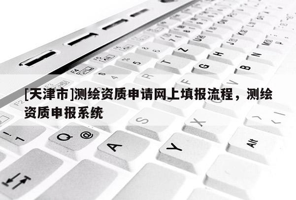 [天津市]测绘资质申请网上填报流程，测绘资质申报系统