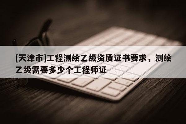 [天津市]工程测绘乙级资质证书要求，测绘乙级需要多少个工程师证