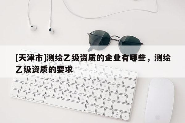 [天津市]测绘乙级资质的企业有哪些，测绘乙级资质的要求
