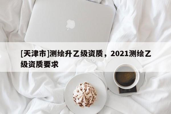 [天津市]测绘升乙级资质，2021测绘乙级资质要求
